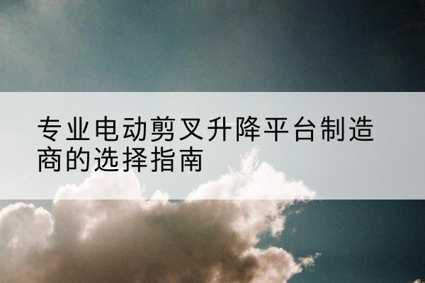 蕉城电动剪叉升降平台厂家-专业电动剪叉升降平台制造商的选择指南
