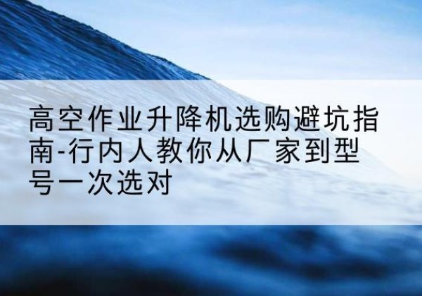 蕉城升降平台厂家-高空作业升降机选购避坑指南-行内人教你从厂家到型号一次选对