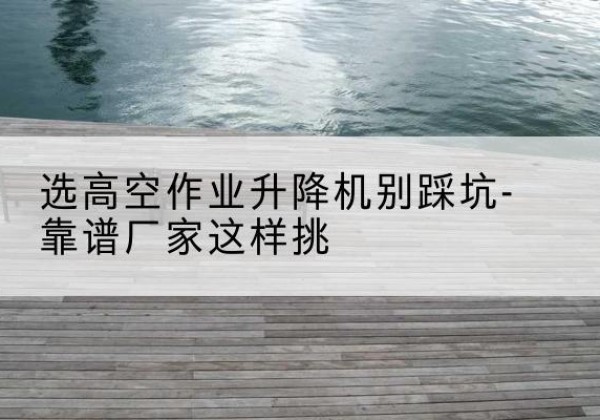 蕉城剪叉式升降机厂家-选高空作业升降机别踩坑-靠谱厂家这样挑