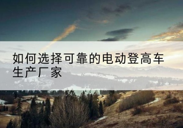 蕉城电动登高车厂家-如何选择可靠的电动登高车生产厂家