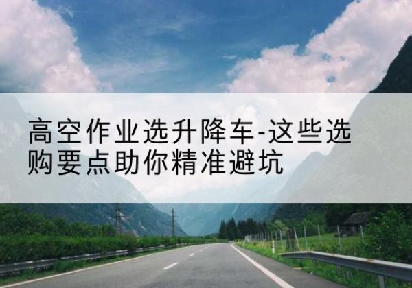 蕉城升降车厂家-高空作业选升降车-这些选购要点助你*避坑
