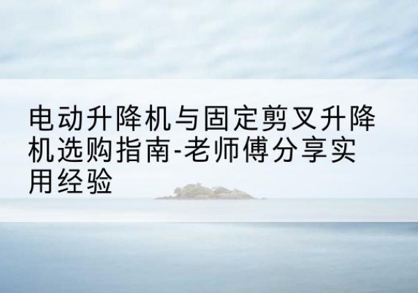 蕉城电动升降机怎么选-电动升降机与固定剪叉升降机选购指南-老师傅分享实用经验