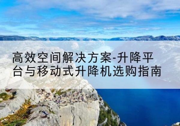 蕉城升降平台厂家-*空间解决方案-升降平台与移动式升降机选购指南