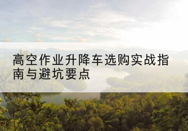 蕉城升降车怎么选-高空作业升降车选购实战指南与避坑要点
