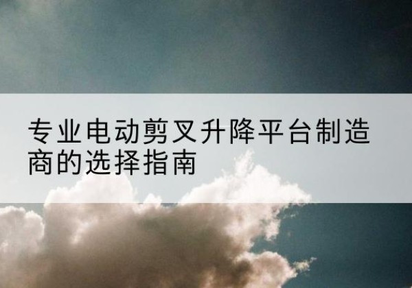 蕉城电动剪叉升降平台厂家-专业电动剪叉升降平台制造商的选择指南