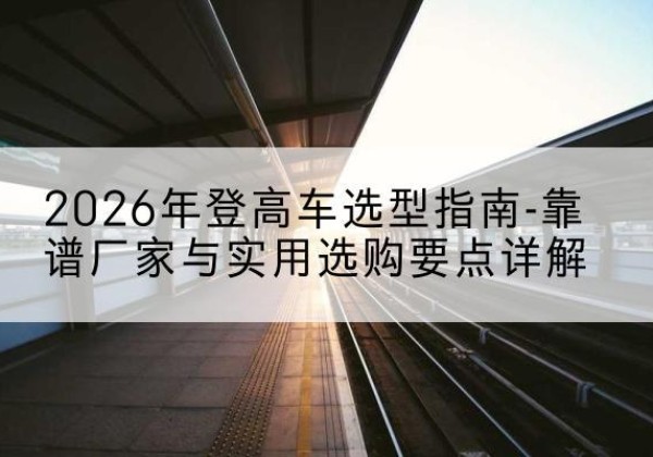 蕉城登高车厂家推荐-2026年登高车选型指南-靠谱厂家与实用选购要点详解