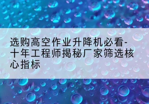 蕉城高空作业升降机厂家推荐-选购高空作业升降机必看-十年工程师揭秘厂家筛选核心指标