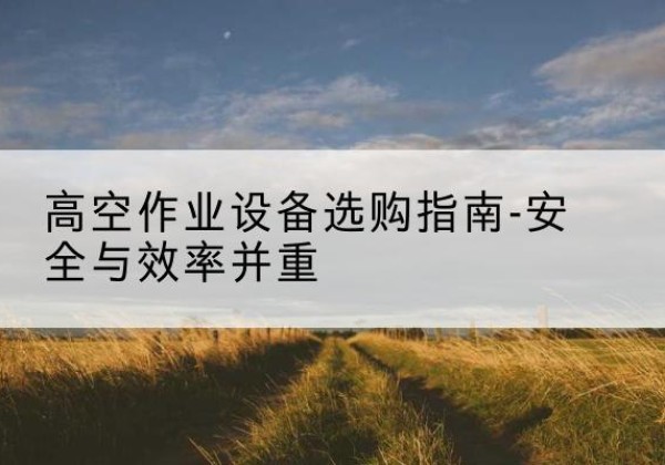 蕉城登高车怎么选-高空作业设备选购指南-安全与效率并重